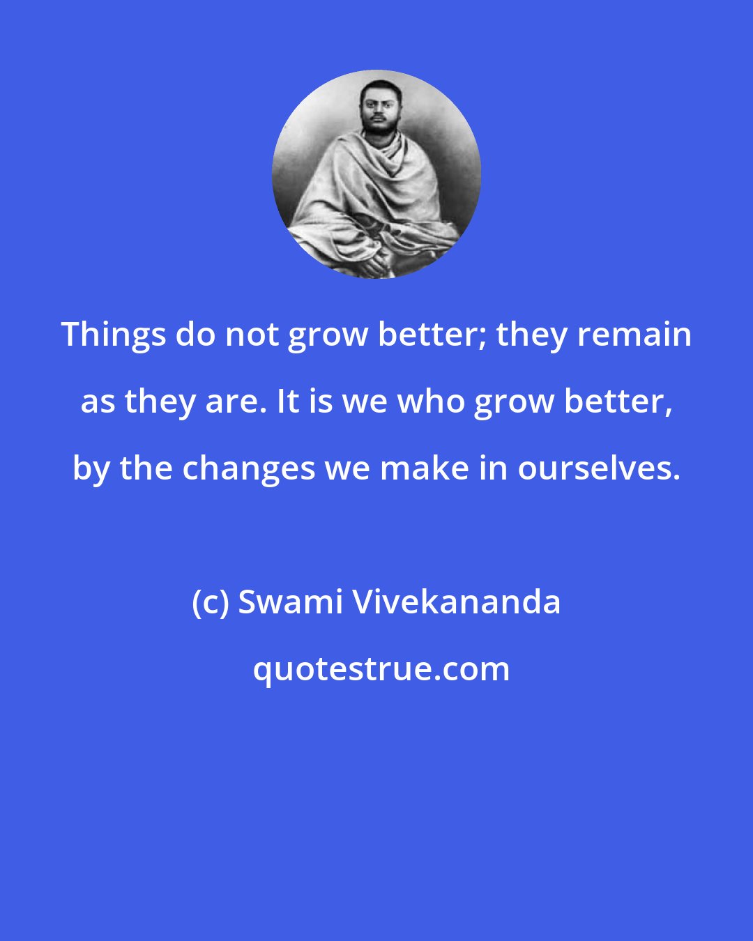 Swami Vivekananda: Things do not grow better; they remain as they are. It is we who grow better, by the changes we make in ourselves.