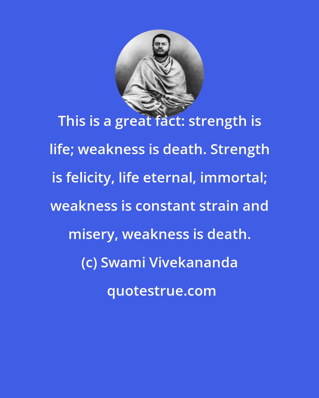 Swami Vivekananda: This is a great fact: strength is life; weakness is death. Strength is felicity, life eternal, immortal; weakness is constant strain and misery, weakness is death.