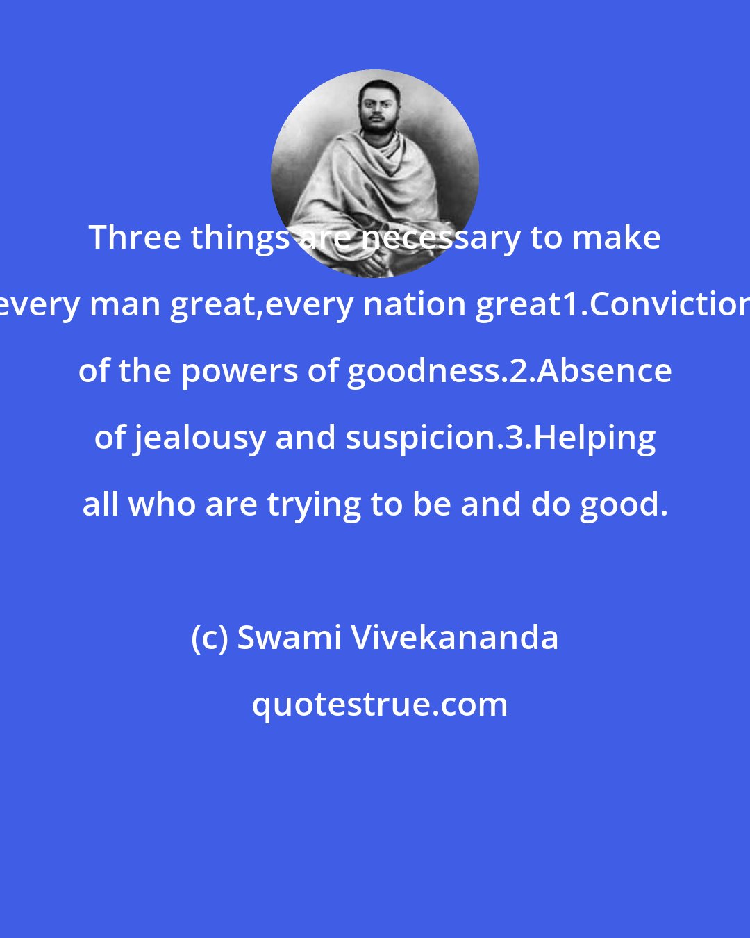 Swami Vivekananda: Three things are necessary to make every man great,every nation great1.Conviction of the powers of goodness.2.Absence of jealousy and suspicion.3.Helping all who are trying to be and do good.