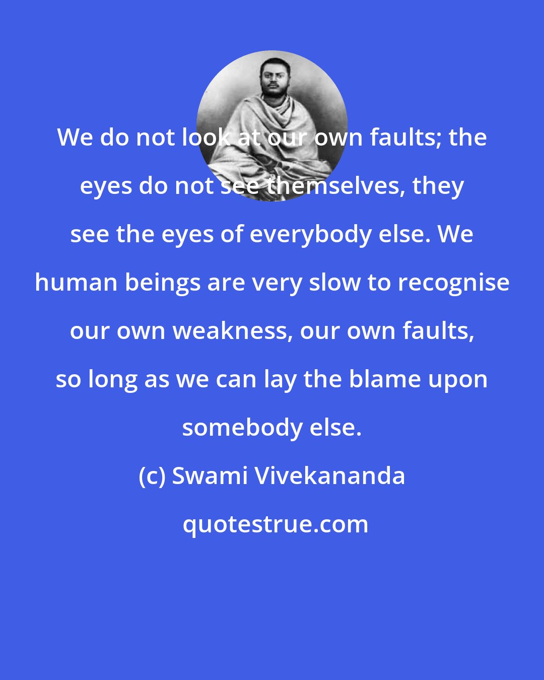 Swami Vivekananda: We do not look at our own faults; the eyes do not see themselves, they see the eyes of everybody else. We human beings are very slow to recognise our own weakness, our own faults, so long as we can lay the blame upon somebody else.