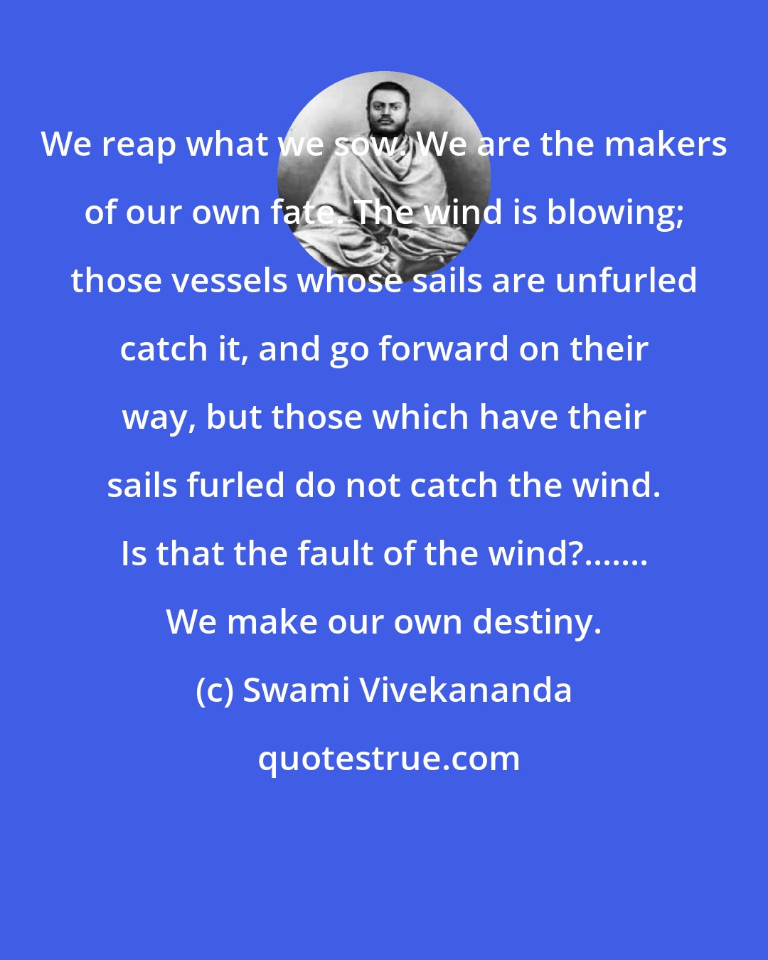 Swami Vivekananda: We reap what we sow. We are the makers of our own fate. The wind is blowing; those vessels whose sails are unfurled catch it, and go forward on their way, but those which have their sails furled do not catch the wind. Is that the fault of the wind?....... We make our own destiny.