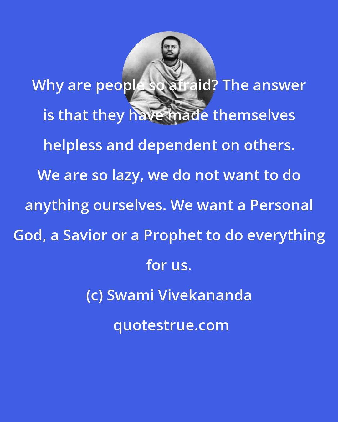 Swami Vivekananda: Why are people so afraid? The answer is that they have made themselves helpless and dependent on others. We are so lazy, we do not want to do anything ourselves. We want a Personal God, a Savior or a Prophet to do everything for us.