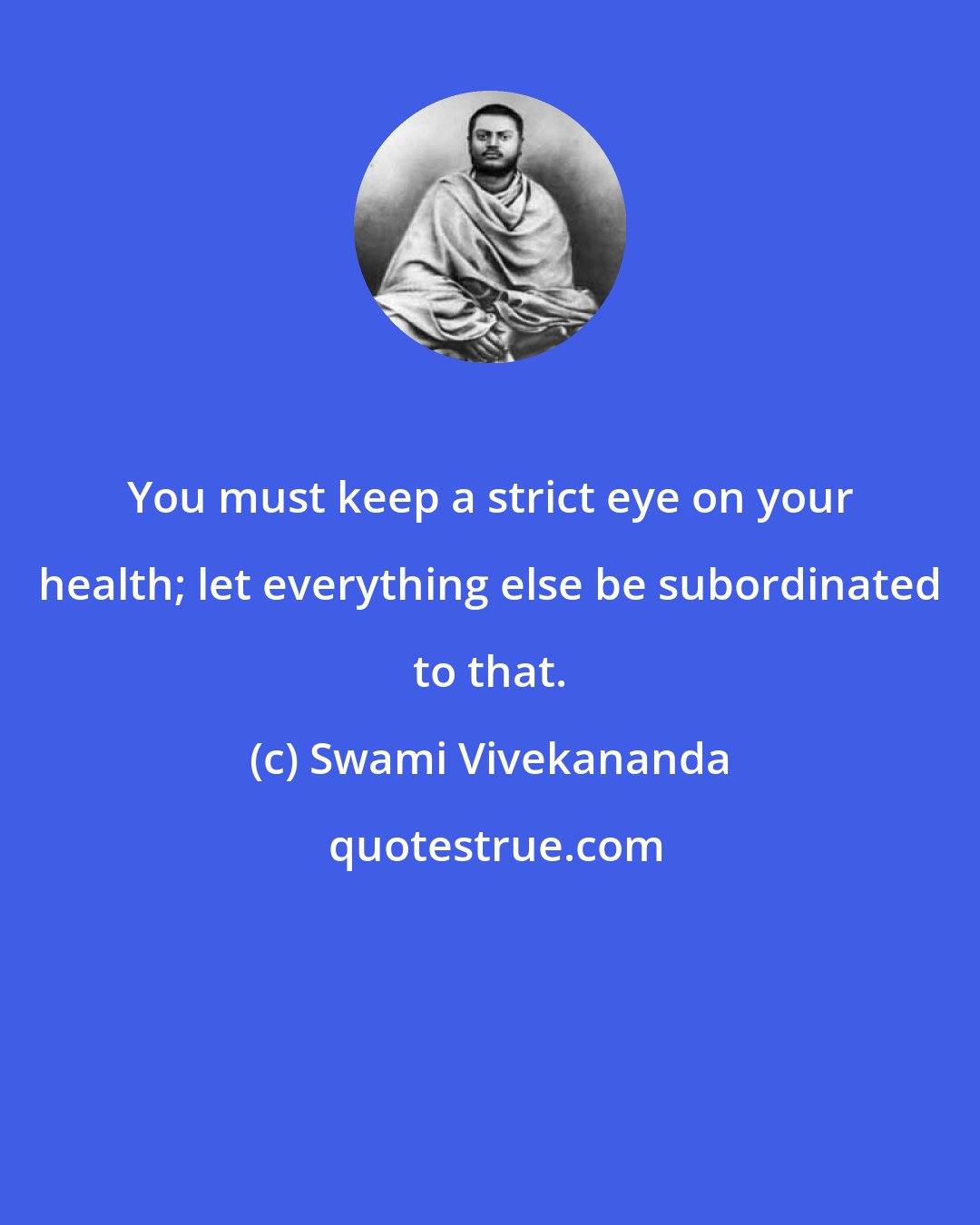 Swami Vivekananda: You must keep a strict eye on your health; let everything else be subordinated to that.