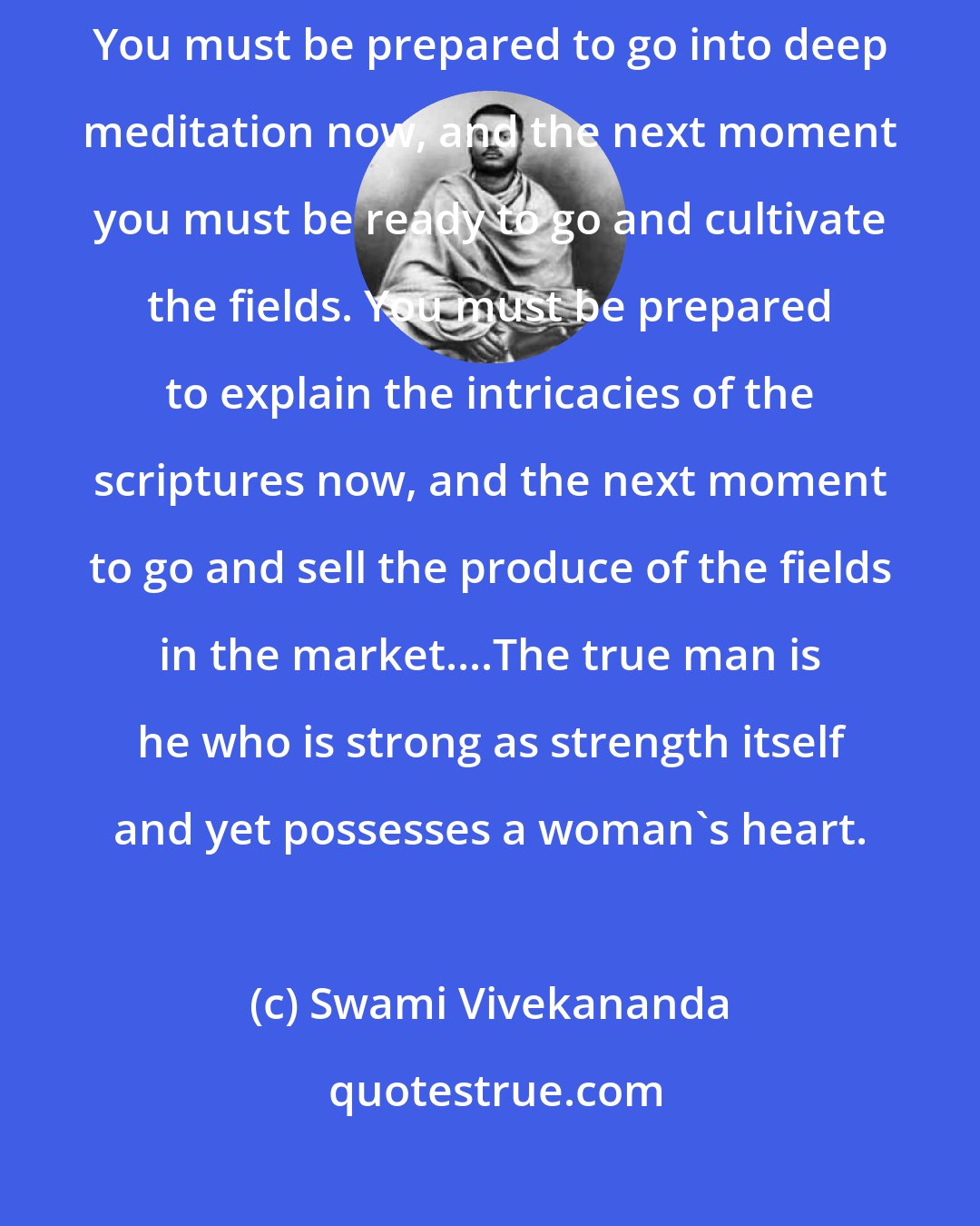 Swami Vivekananda: You must try to combine in your life immense idealism with immense practicality. You must be prepared to go into deep meditation now, and the next moment you must be ready to go and cultivate the fields. You must be prepared to explain the intricacies of the scriptures now, and the next moment to go and sell the produce of the fields in the market....The true man is he who is strong as strength itself and yet possesses a woman's heart.