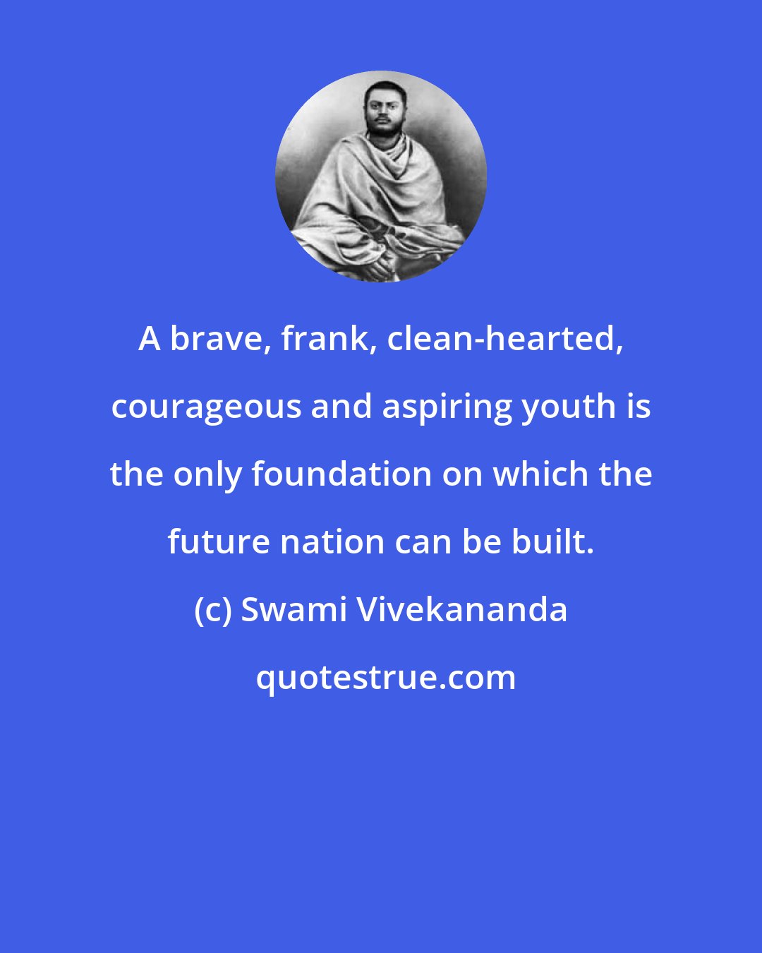 Swami Vivekananda: A brave, frank, clean-hearted, courageous and aspiring youth is the only foundation on which the future nation can be built.