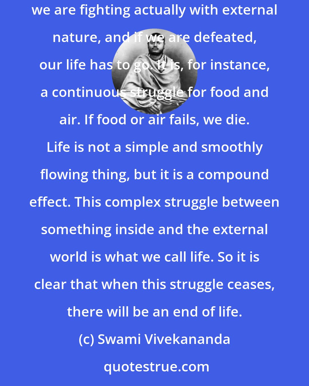 Swami Vivekananda: A perfect life is a contradiction in terms. Life itself is a state of continuous struggle between ourselves and everything outside. Every moment we are fighting actually with external nature, and if we are defeated, our life has to go. It is, for instance, a continuous struggle for food and air. If food or air fails, we die. Life is not a simple and smoothly flowing thing, but it is a compound effect. This complex struggle between something inside and the external world is what we call life. So it is clear that when this struggle ceases, there will be an end of life.