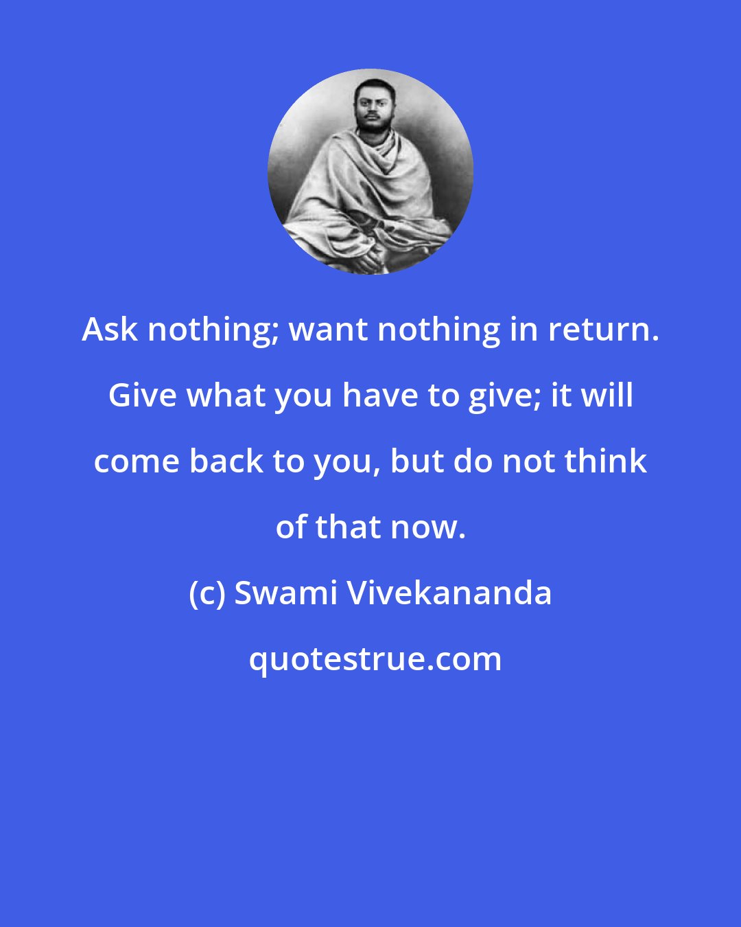 Swami Vivekananda: Ask nothing; want nothing in return. Give what you have to give; it will come back to you, but do not think of that now.