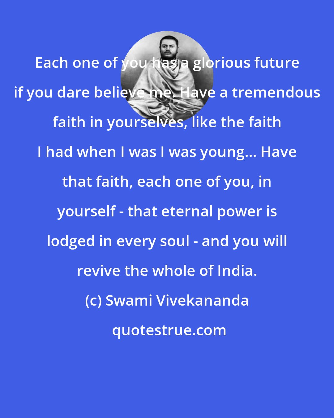 Swami Vivekananda: Each one of you has a glorious future if you dare believe me. Have a tremendous faith in yourselves, like the faith I had when I was I was young... Have that faith, each one of you, in yourself - that eternal power is lodged in every soul - and you will revive the whole of India.