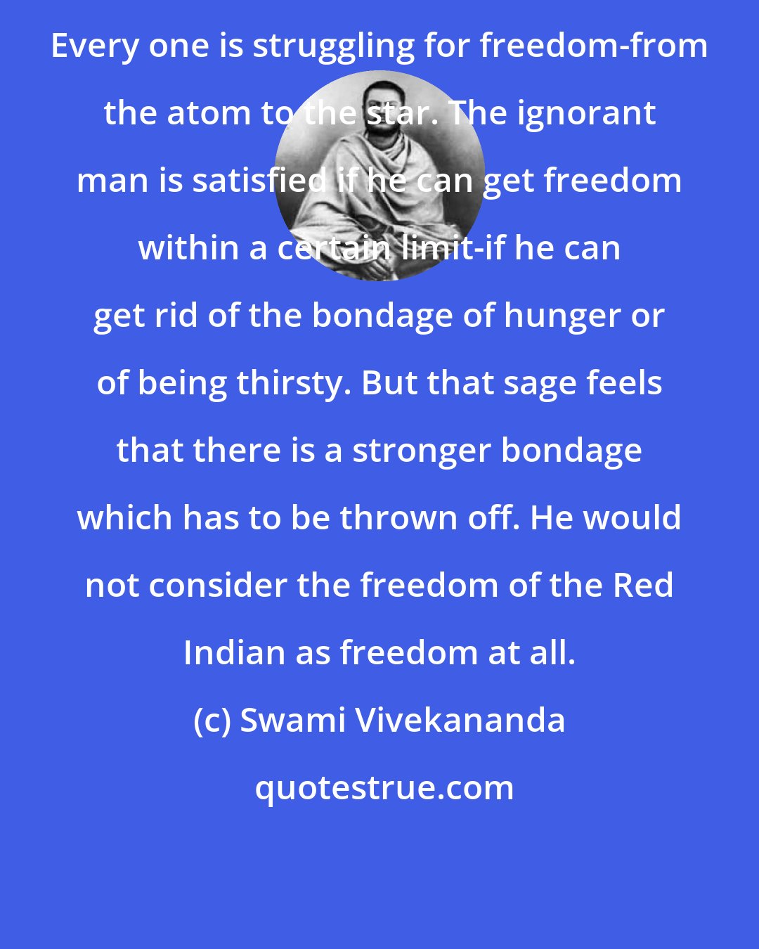 Swami Vivekananda: Every one is struggling for freedom-from the atom to the star. The ignorant man is satisfied if he can get freedom within a certain limit-if he can get rid of the bondage of hunger or of being thirsty. But that sage feels that there is a stronger bondage which has to be thrown off. He would not consider the freedom of the Red Indian as freedom at all.