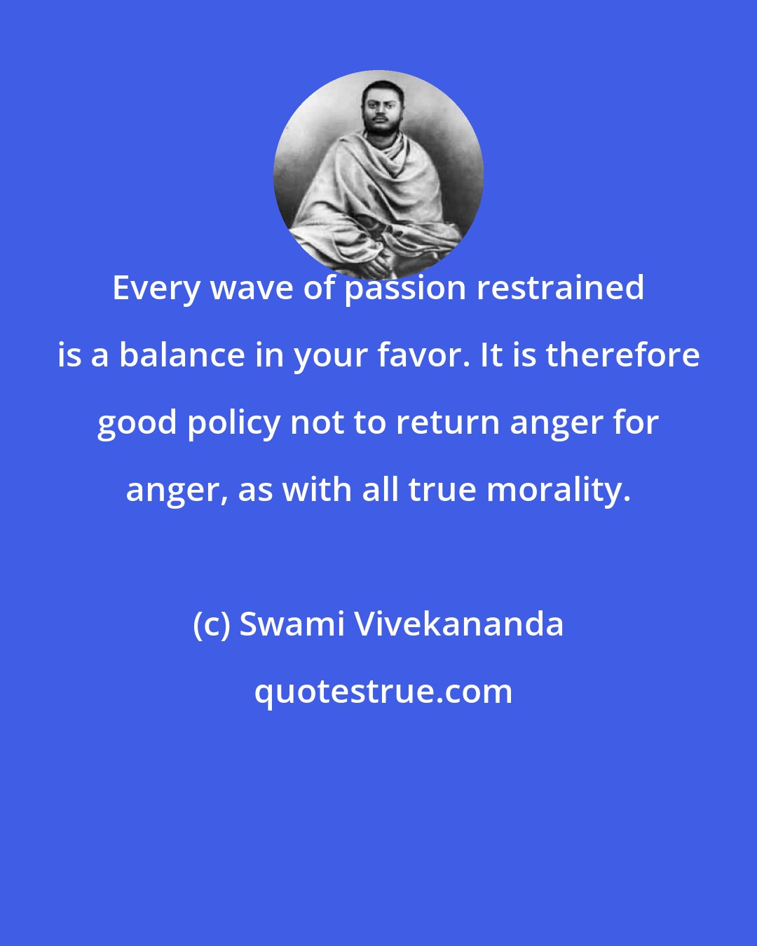 Swami Vivekananda: Every wave of passion restrained is a balance in your favor. It is therefore good policy not to return anger for anger, as with all true morality.