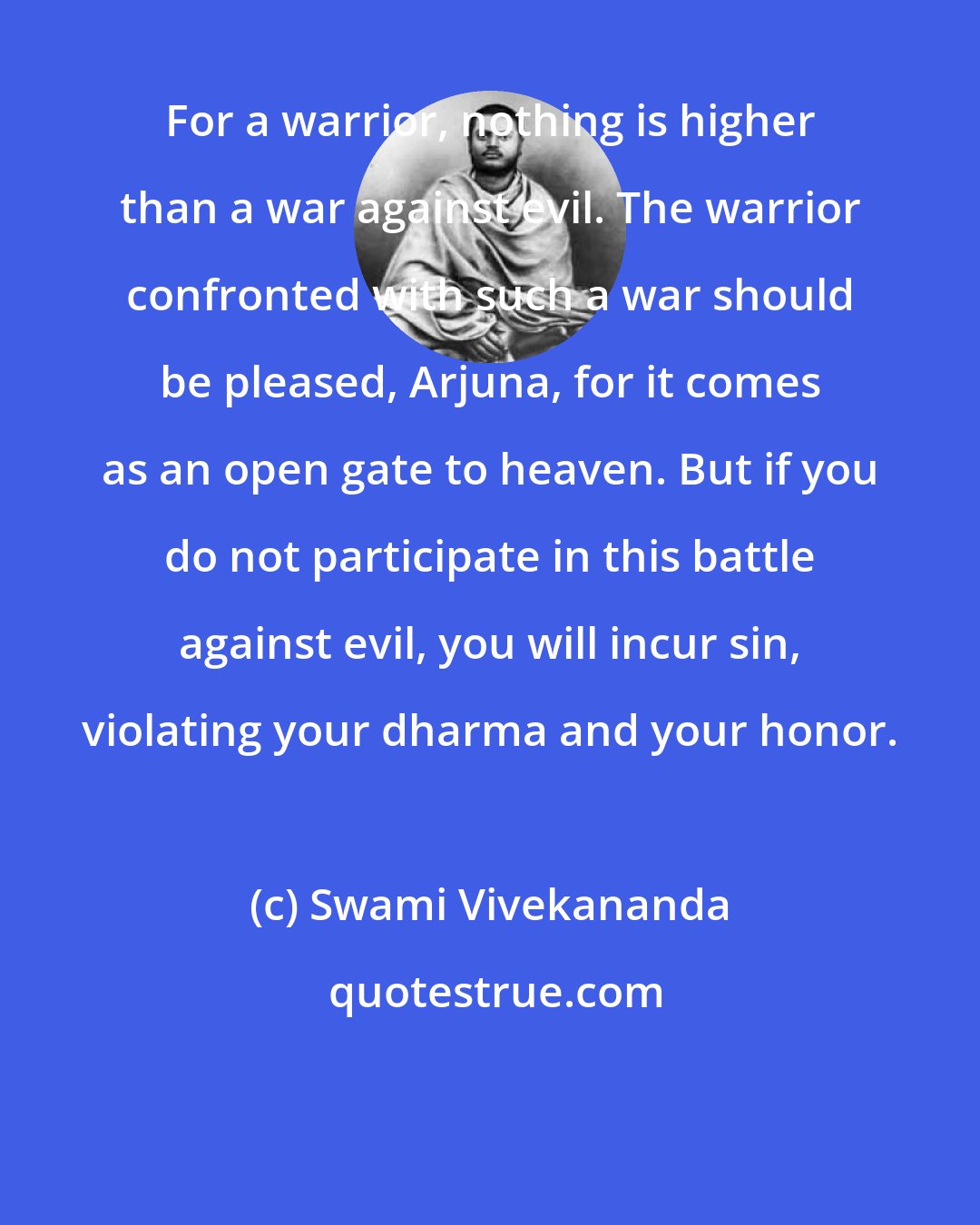 Swami Vivekananda: For a warrior, nothing is higher than a war against evil. The warrior confronted with such a war should be pleased, Arjuna, for it comes as an open gate to heaven. But if you do not participate in this battle against evil, you will incur sin, violating your dharma and your honor.