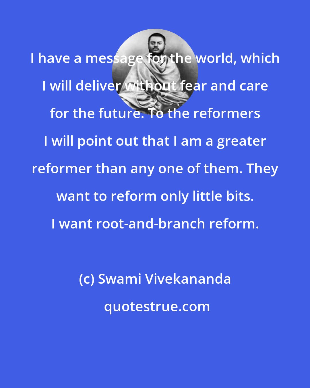 Swami Vivekananda: I have a message for the world, which I will deliver without fear and care for the future. To the reformers I will point out that I am a greater reformer than any one of them. They want to reform only little bits. I want root-and-branch reform.