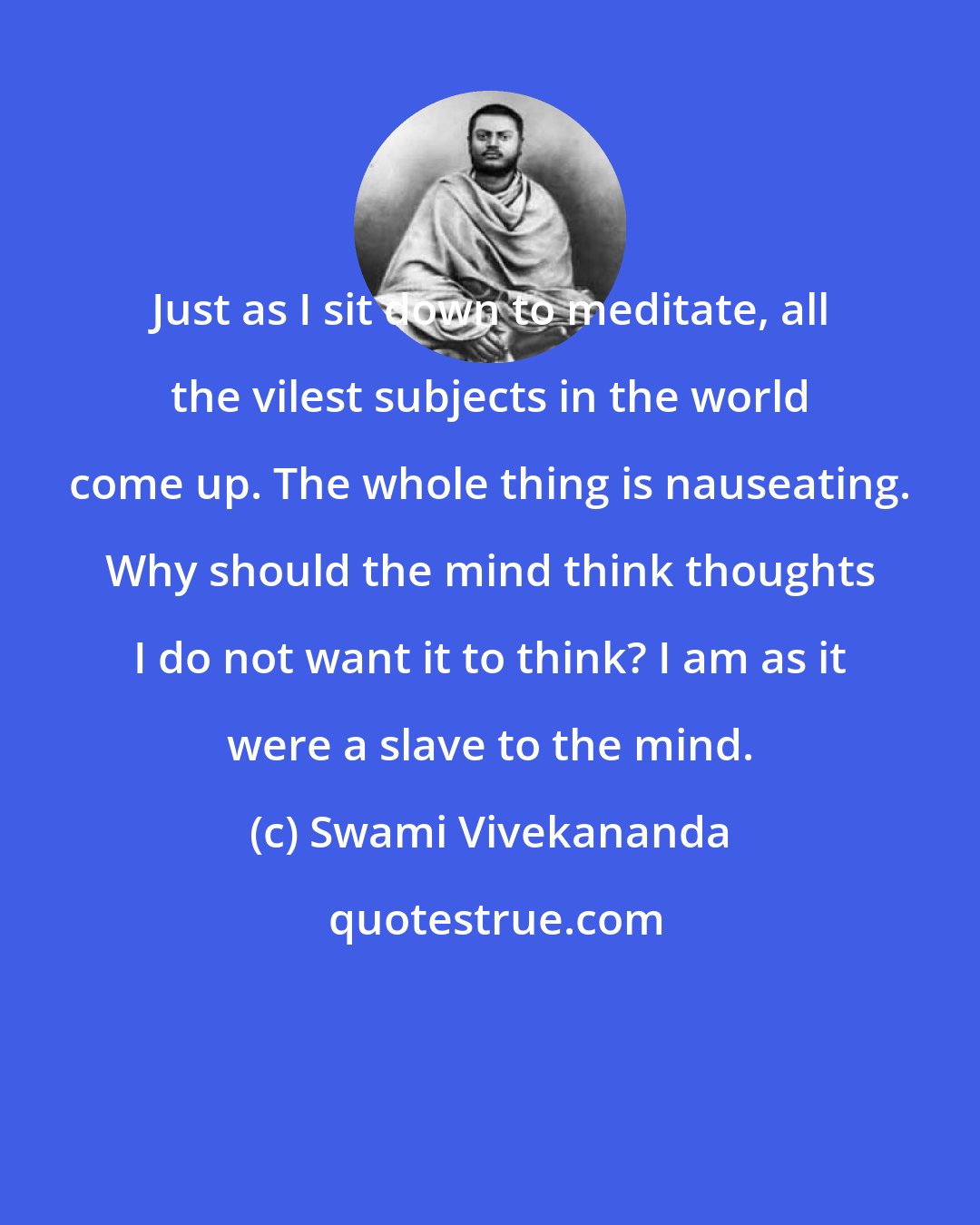 Swami Vivekananda: Just as I sit down to meditate, all the vilest subjects in the world come up. The whole thing is nauseating. Why should the mind think thoughts I do not want it to think? I am as it were a slave to the mind.