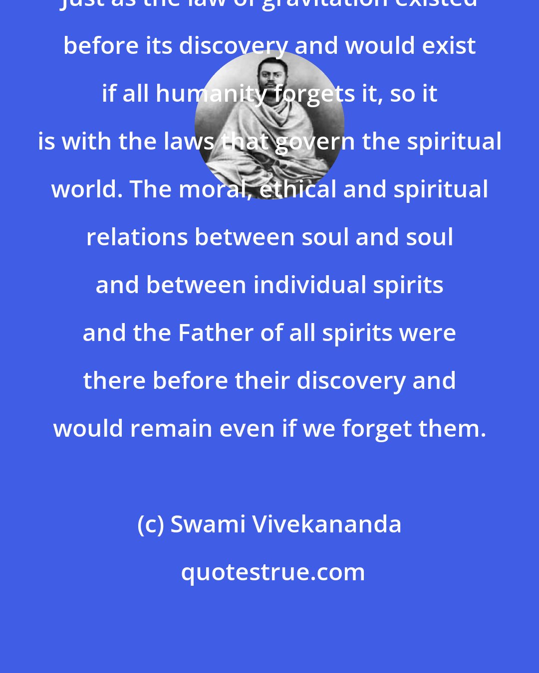 Swami Vivekananda: Just as the law of gravitation existed before its discovery and would exist if all humanity forgets it, so it is with the laws that govern the spiritual world. The moral, ethical and spiritual relations between soul and soul and between individual spirits and the Father of all spirits were there before their discovery and would remain even if we forget them.