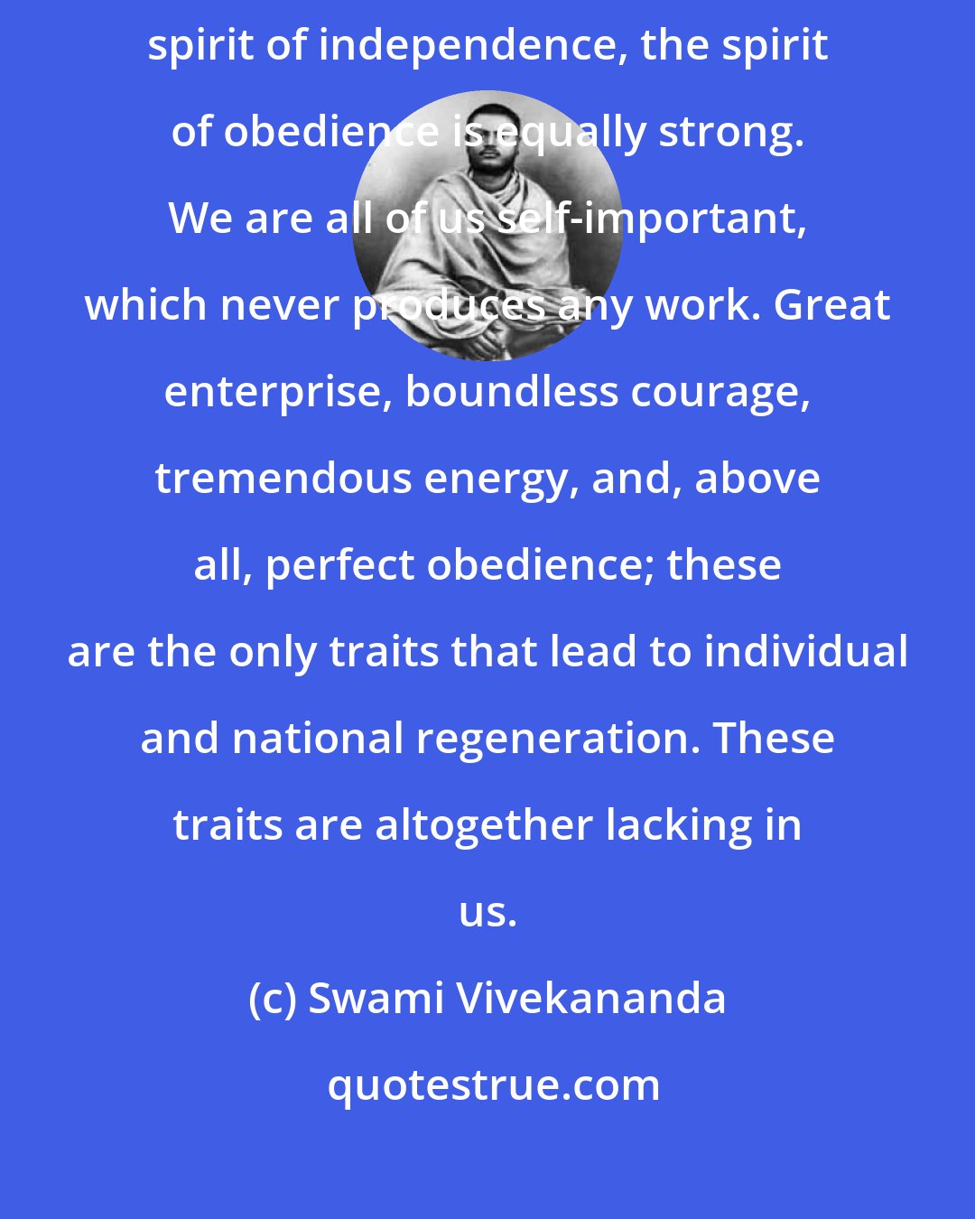 Swami Vivekananda: Learn obedience first. Among these Western nations, with such a high spirit of independence, the spirit of obedience is equally strong. We are all of us self-important, which never produces any work. Great enterprise, boundless courage, tremendous energy, and, above all, perfect obedience; these are the only traits that lead to individual and national regeneration. These traits are altogether lacking in us.