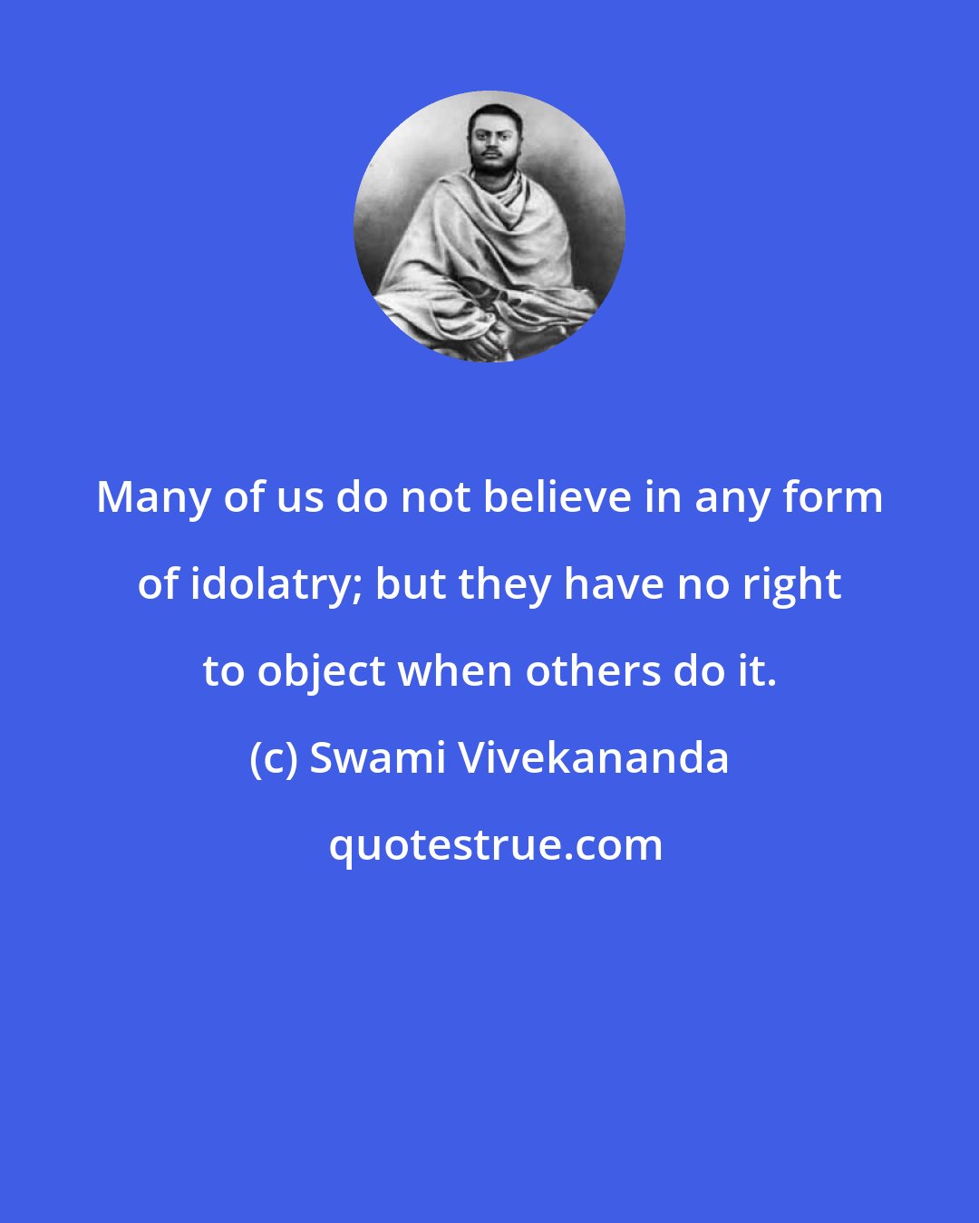 Swami Vivekananda: Many of us do not believe in any form of idolatry; but they have no right to object when others do it.