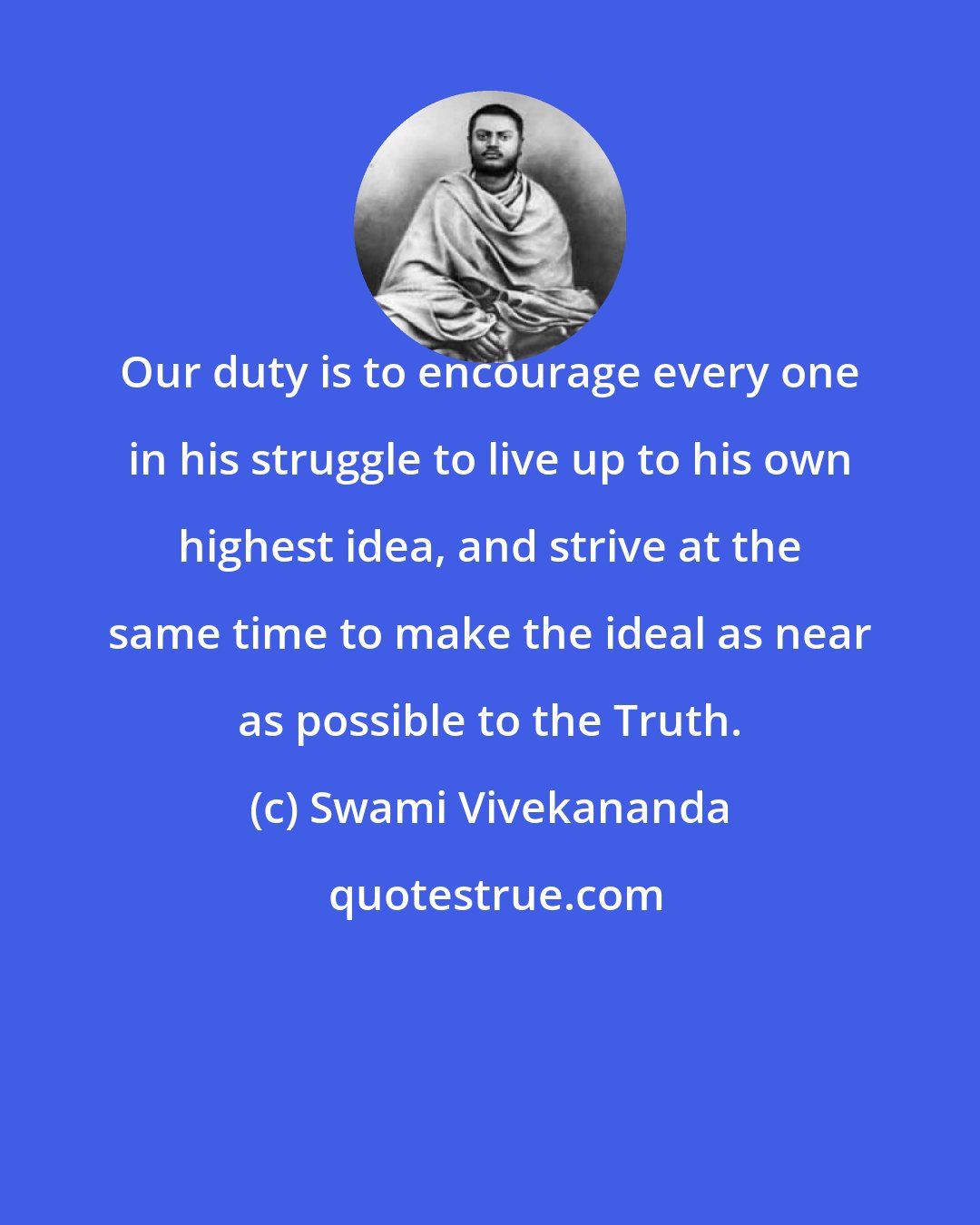 Swami Vivekananda: Our duty is to encourage every one in his struggle to live up to his own highest idea, and strive at the same time to make the ideal as near as possible to the Truth.