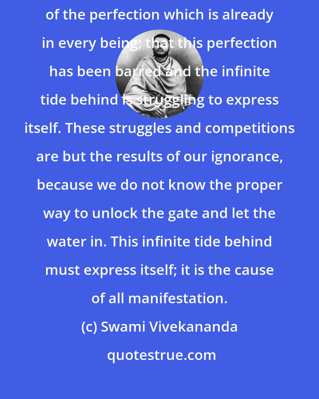 Swami Vivekananda: Patanjali, declares that the true secret of evolution is the manifestation of the perfection which is already in every being; that this perfection has been barred and the infinite tide behind is struggling to express itself. These struggles and competitions are but the results of our ignorance, because we do not know the proper way to unlock the gate and let the water in. This infinite tide behind must express itself; it is the cause of all manifestation.