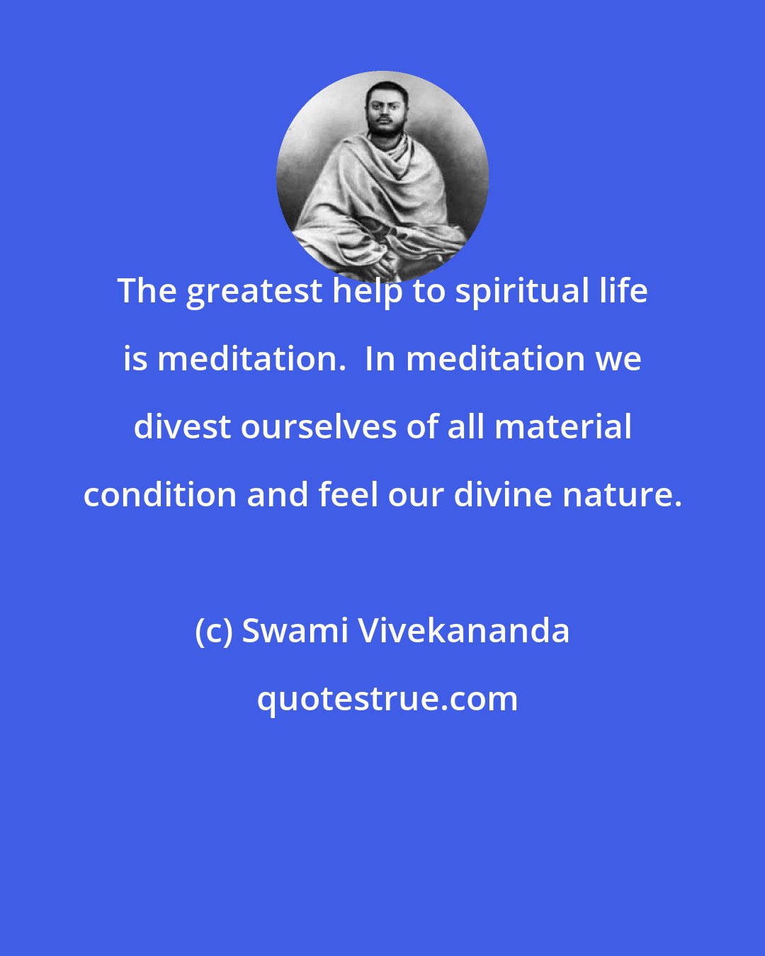 Swami Vivekananda: The greatest help to spiritual life is meditation.  In meditation we divest ourselves of all material condition and feel our divine nature.