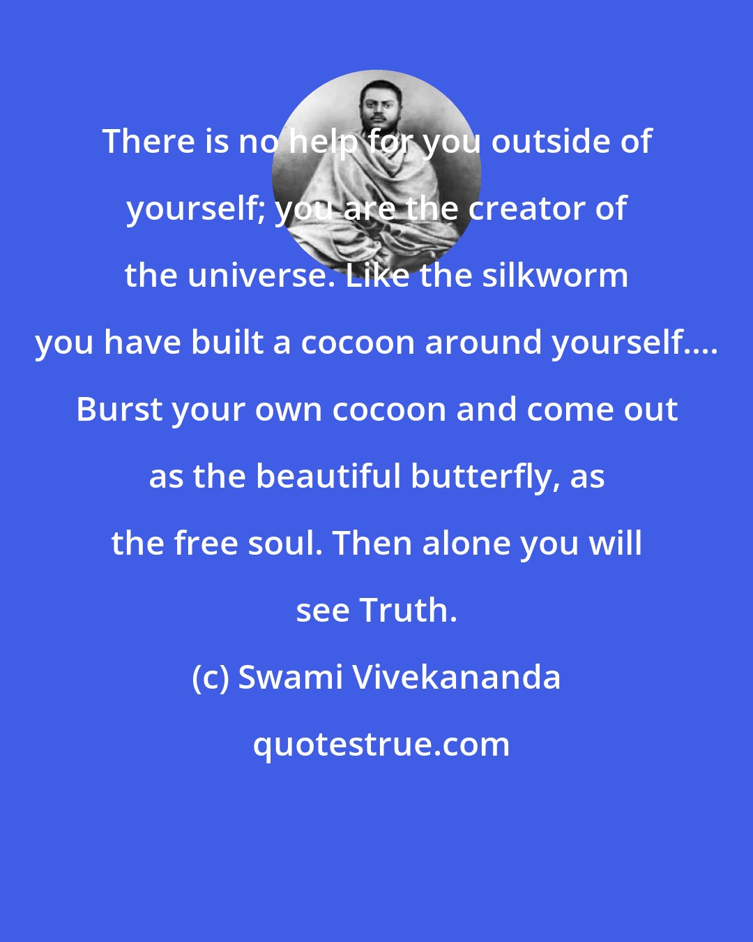 Swami Vivekananda: There is no help for you outside of yourself; you are the creator of the universe. Like the silkworm you have built a cocoon around yourself.... Burst your own cocoon and come out as the beautiful butterfly, as the free soul. Then alone you will see Truth.