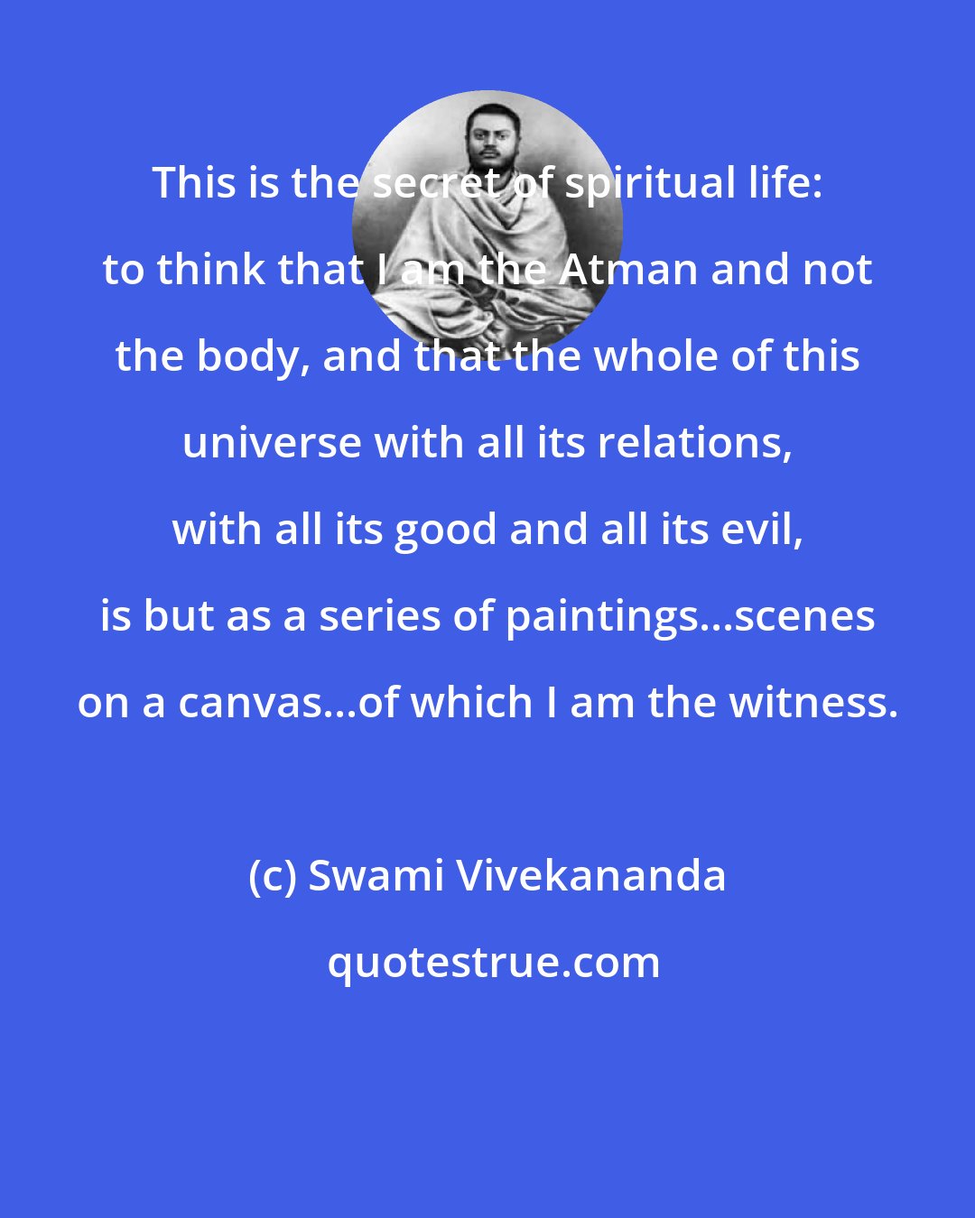 Swami Vivekananda: This is the secret of spiritual life: to think that I am the Atman and not the body, and that the whole of this universe with all its relations, with all its good and all its evil, is but as a series of paintings...scenes on a canvas...of which I am the witness.