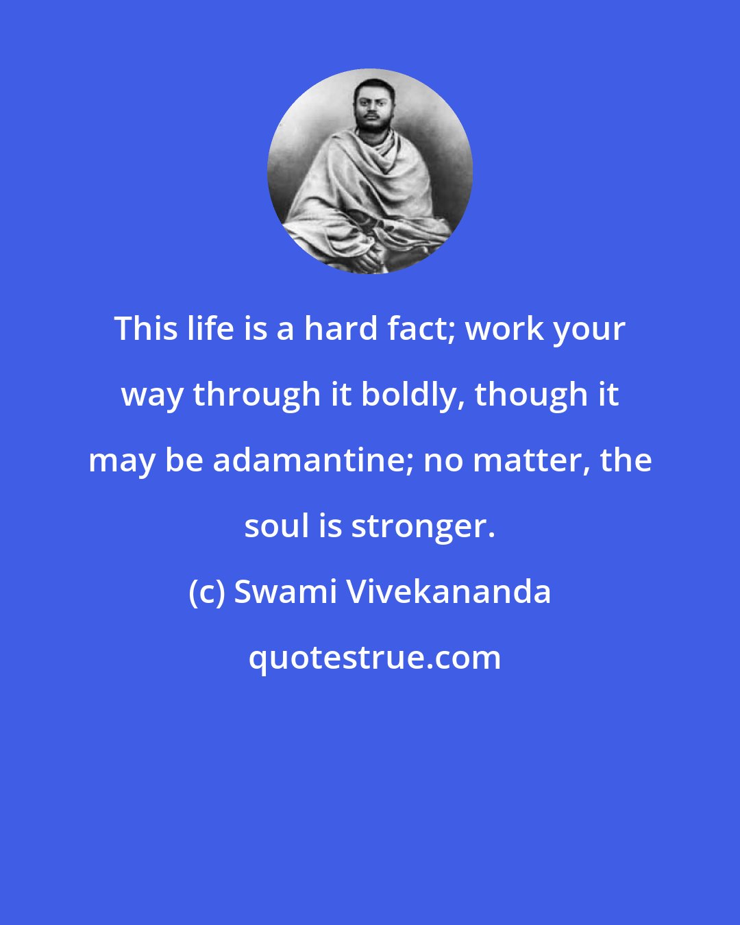 Swami Vivekananda: This life is a hard fact; work your way through it boldly, though it may be adamantine; no matter, the soul is stronger.