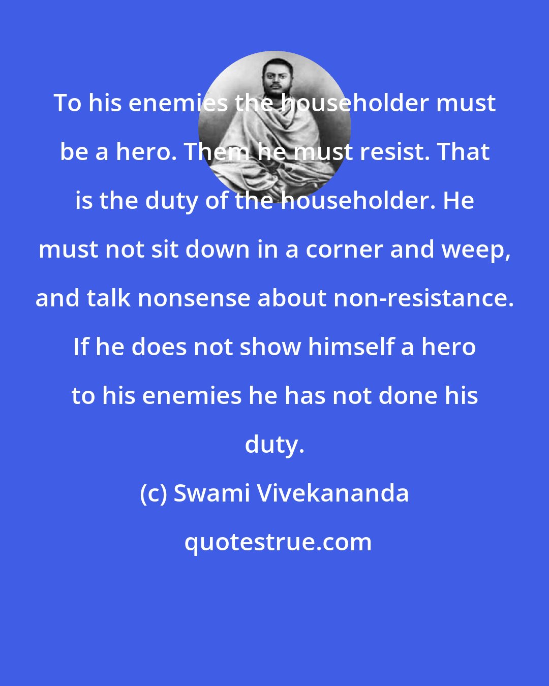 Swami Vivekananda: To his enemies the householder must be a hero. Them he must resist. That is the duty of the householder. He must not sit down in a corner and weep, and talk nonsense about non-resistance. If he does not show himself a hero to his enemies he has not done his duty.