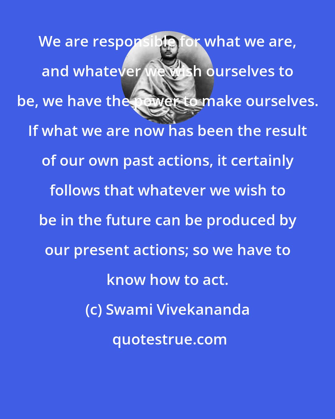 Swami Vivekananda: We are responsible for what we are, and whatever we wish ourselves to be, we have the power to make ourselves. If what we are now has been the result of our own past actions, it certainly follows that whatever we wish to be in the future can be produced by our present actions; so we have to know how to act.