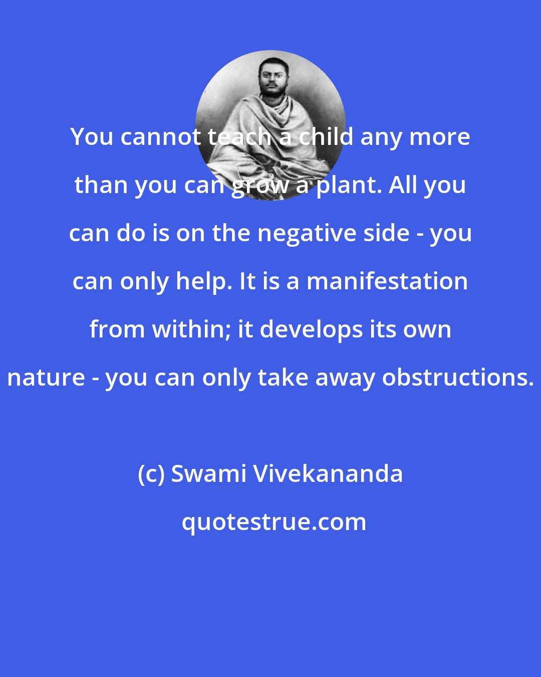 Swami Vivekananda: You cannot teach a child any more than you can grow a plant. All you can do is on the negative side - you can only help. It is a manifestation from within; it develops its own nature - you can only take away obstructions.