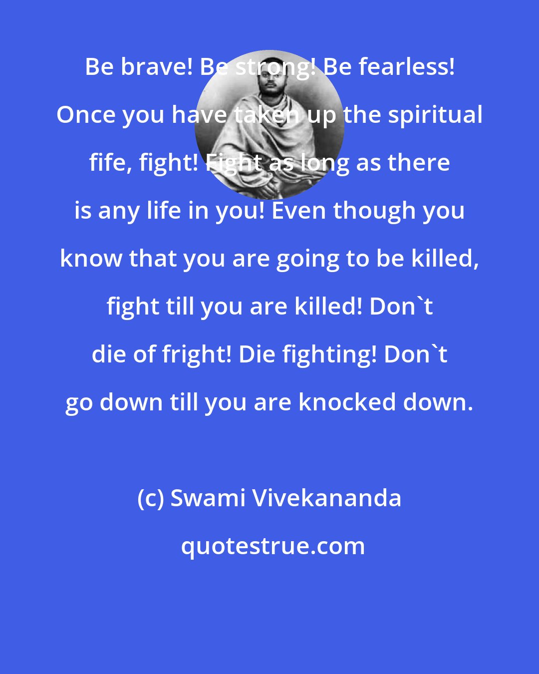 Swami Vivekananda: Be brave! Be strong! Be fearless! Once you have taken up the spiritual fife, fight! Fight as long as there is any life in you! Even though you know that you are going to be killed, fight till you are killed! Don't die of fright! Die fighting! Don't go down till you are knocked down.