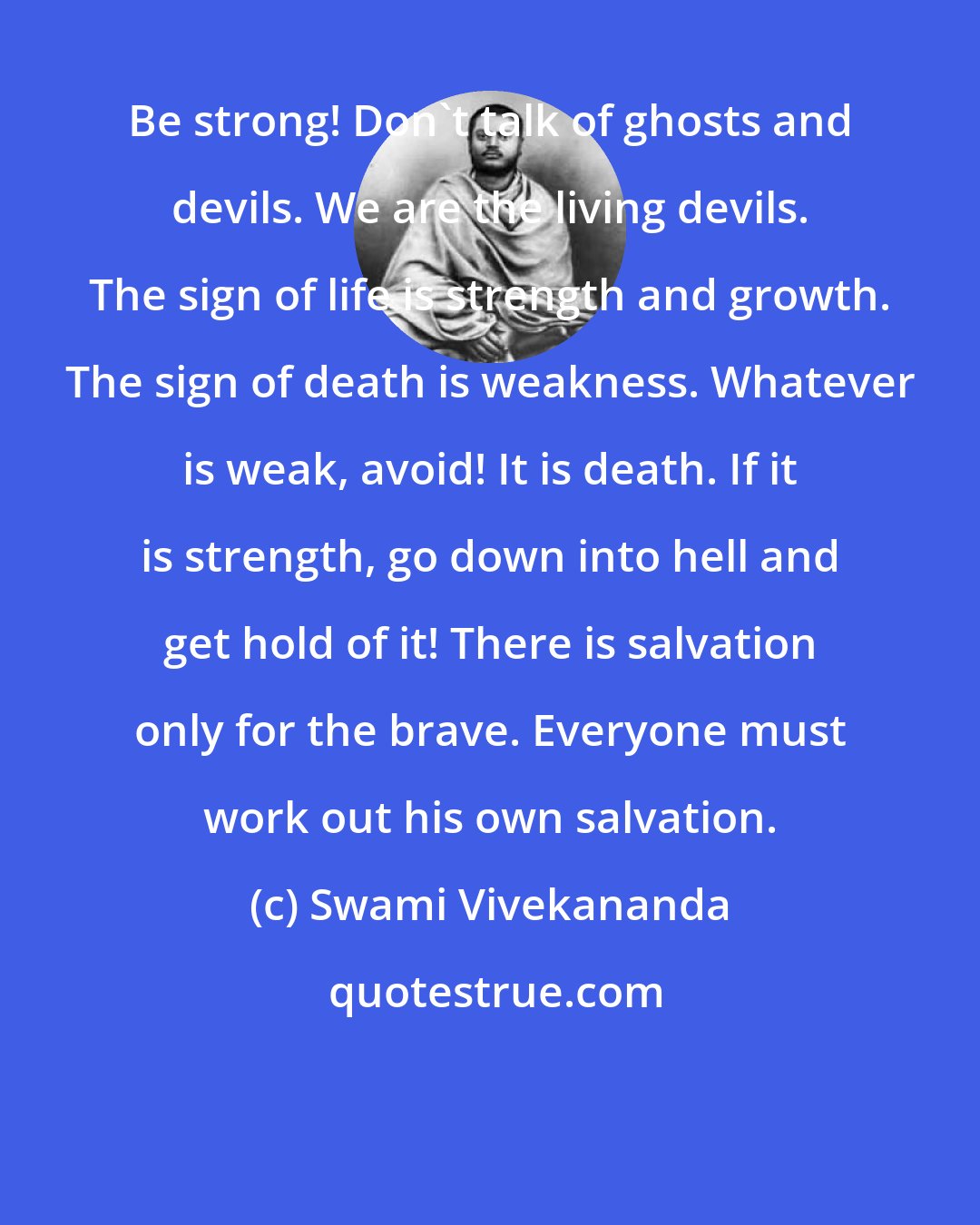 Swami Vivekananda: Be strong! Don't talk of ghosts and devils. We are the living devils. The sign of life is strength and growth. The sign of death is weakness. Whatever is weak, avoid! It is death. If it is strength, go down into hell and get hold of it! There is salvation only for the brave. Everyone must work out his own salvation.