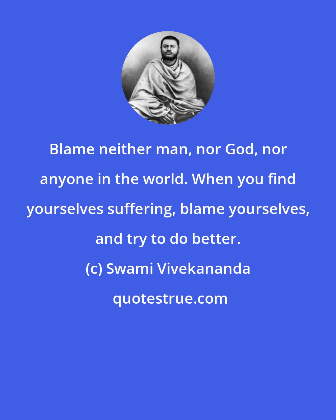 Swami Vivekananda: Blame neither man, nor God, nor anyone in the world. When you find yourselves suffering, blame yourselves, and try to do better.