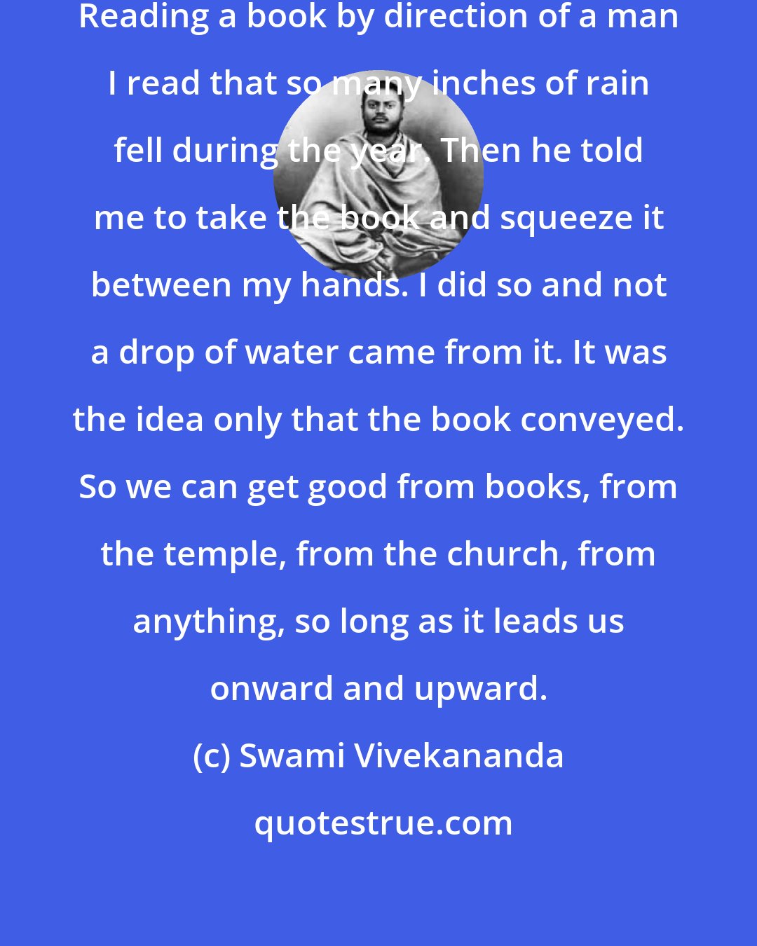 Swami Vivekananda: Books are good but they are only maps. Reading a book by direction of a man I read that so many inches of rain fell during the year. Then he told me to take the book and squeeze it between my hands. I did so and not a drop of water came from it. It was the idea only that the book conveyed. So we can get good from books, from the temple, from the church, from anything, so long as it leads us onward and upward.