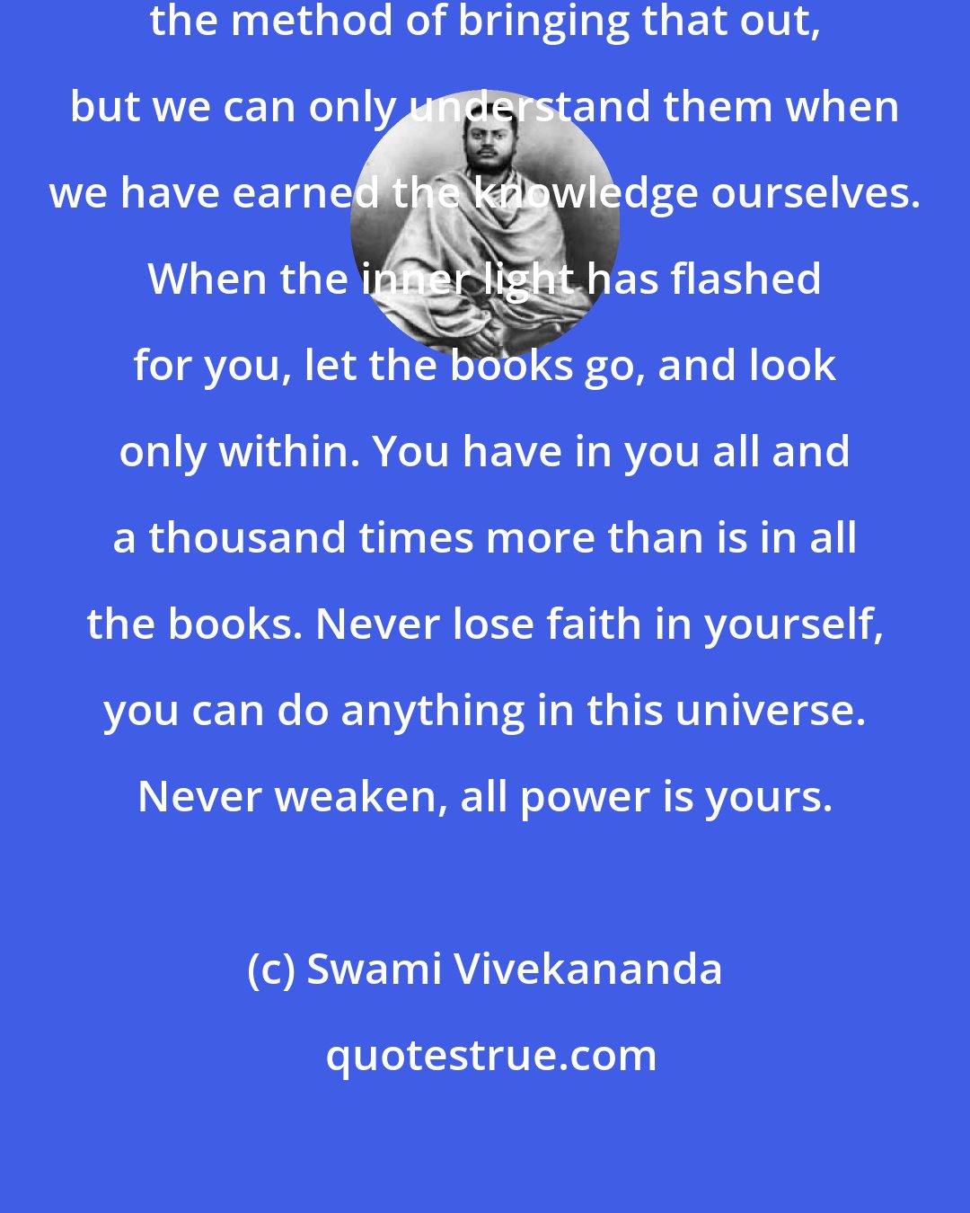 Swami Vivekananda: Books suggest the inner light and the method of bringing that out, but we can only understand them when we have earned the knowledge ourselves. When the inner light has flashed for you, let the books go, and look only within. You have in you all and a thousand times more than is in all the books. Never lose faith in yourself, you can do anything in this universe. Never weaken, all power is yours.