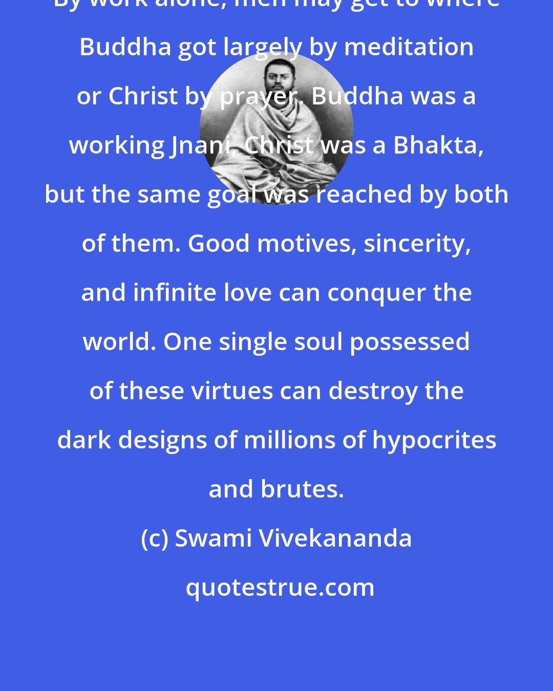 Swami Vivekananda: By work alone, men may get to where Buddha got largely by meditation or Christ by prayer. Buddha was a working Jnani, Christ was a Bhakta, but the same goal was reached by both of them. Good motives, sincerity, and infinite love can conquer the world. One single soul possessed of these virtues can destroy the dark designs of millions of hypocrites and brutes.