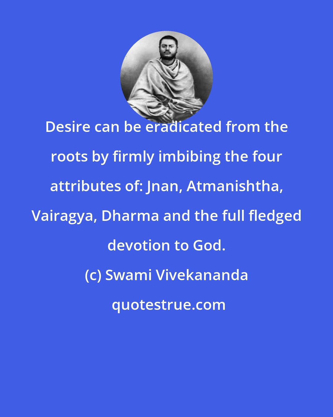 Swami Vivekananda: Desire can be eradicated from the roots by firmly imbibing the four attributes of: Jnan, Atmanishtha, Vairagya, Dharma and the full fledged devotion to God.