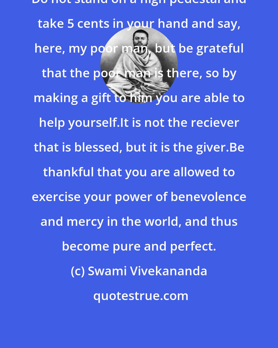 Swami Vivekananda: Do not stand on a high pedestal and take 5 cents in your hand and say, here, my poor man, but be grateful that the poor man is there, so by making a gift to him you are able to help yourself.It is not the reciever that is blessed, but it is the giver.Be thankful that you are allowed to exercise your power of benevolence and mercy in the world, and thus become pure and perfect.