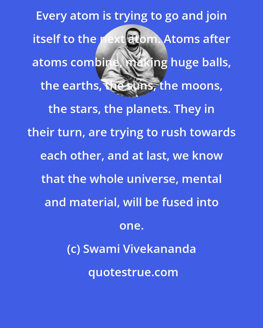 Swami Vivekananda: Every atom is trying to go and join itself to the next atom. Atoms after atoms combine, making huge balls, the earths, the suns, the moons, the stars, the planets. They in their turn, are trying to rush towards each other, and at last, we know that the whole universe, mental and material, will be fused into one.