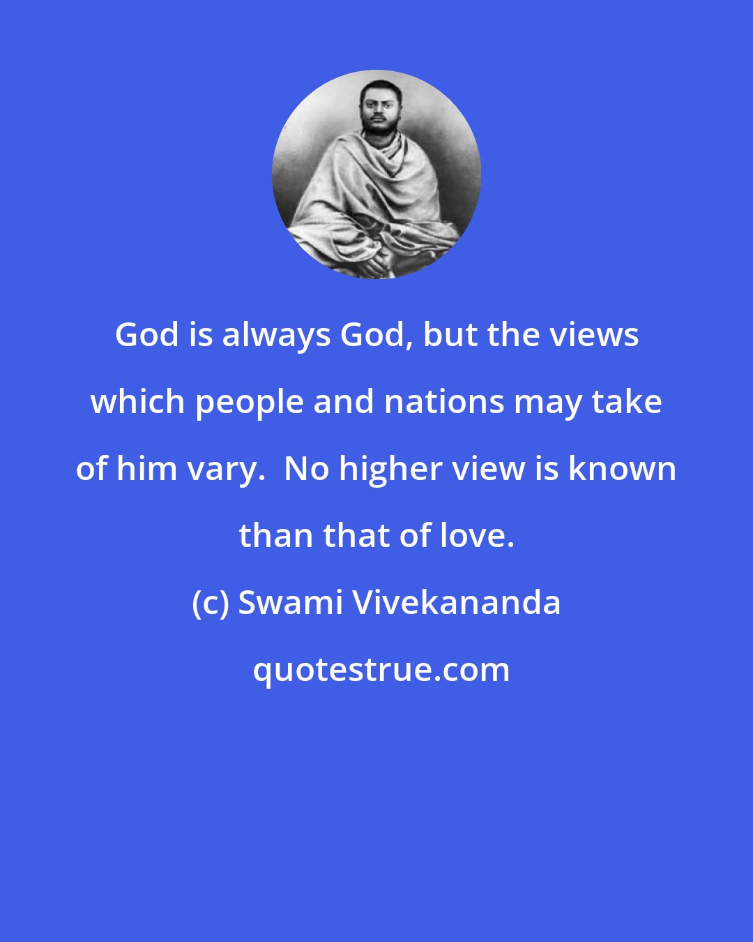 Swami Vivekananda: God is always God, but the views which people and nations may take of him vary.  No higher view is known than that of love.