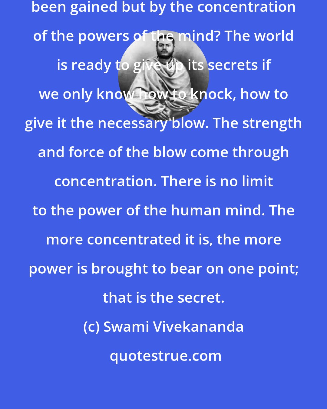 Swami Vivekananda: How has all the knowledge in the world been gained but by the concentration of the powers of the mind? The world is ready to give up its secrets if we only know how to knock, how to give it the necessary blow. The strength and force of the blow come through concentration. There is no limit to the power of the human mind. The more concentrated it is, the more power is brought to bear on one point; that is the secret.