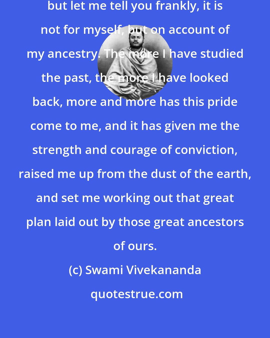 Swami Vivekananda: I am one of the proudest men ever born, but let me tell you frankly, it is not for myself, but on account of my ancestry. The more I have studied the past, the more I have looked back, more and more has this pride come to me, and it has given me the strength and courage of conviction, raised me up from the dust of the earth, and set me working out that great plan laid out by those great ancestors of ours.