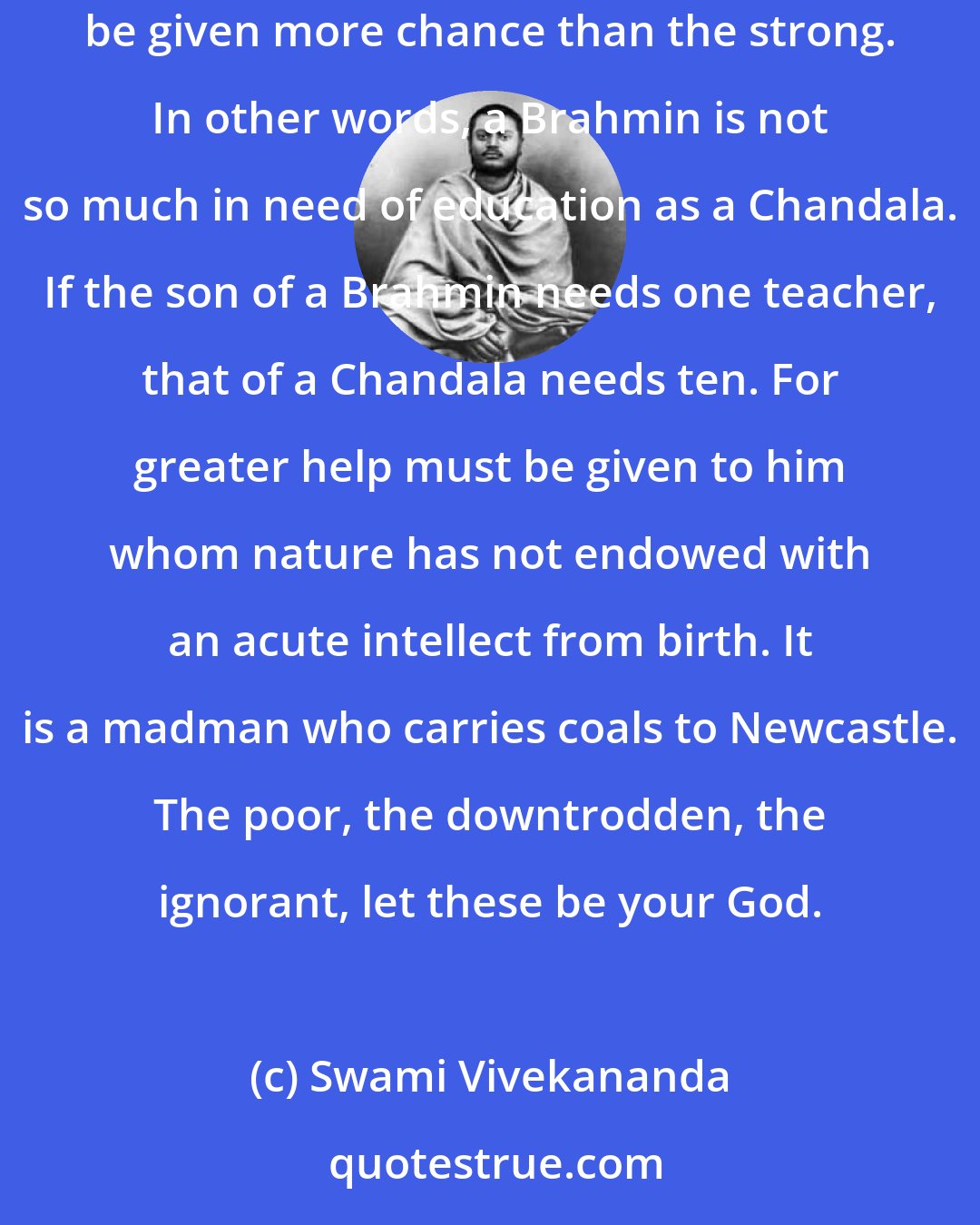 Swami Vivekananda: If there is inequality in nature, still there must be equal chance for all - or if greater for some and for some less - the weaker should be given more chance than the strong. In other words, a Brahmin is not so much in need of education as a Chandala. If the son of a Brahmin needs one teacher, that of a Chandala needs ten. For greater help must be given to him whom nature has not endowed with an acute intellect from birth. It is a madman who carries coals to Newcastle. The poor, the downtrodden, the ignorant, let these be your God.