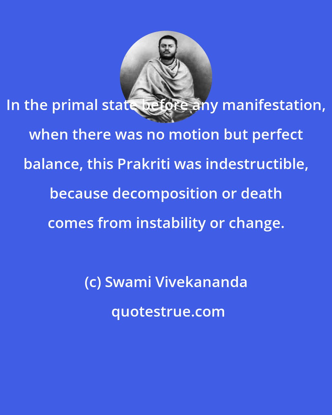 Swami Vivekananda: In the primal state before any manifestation, when there was no motion but perfect balance, this Prakriti was indestructible, because decomposition or death comes from instability or change.