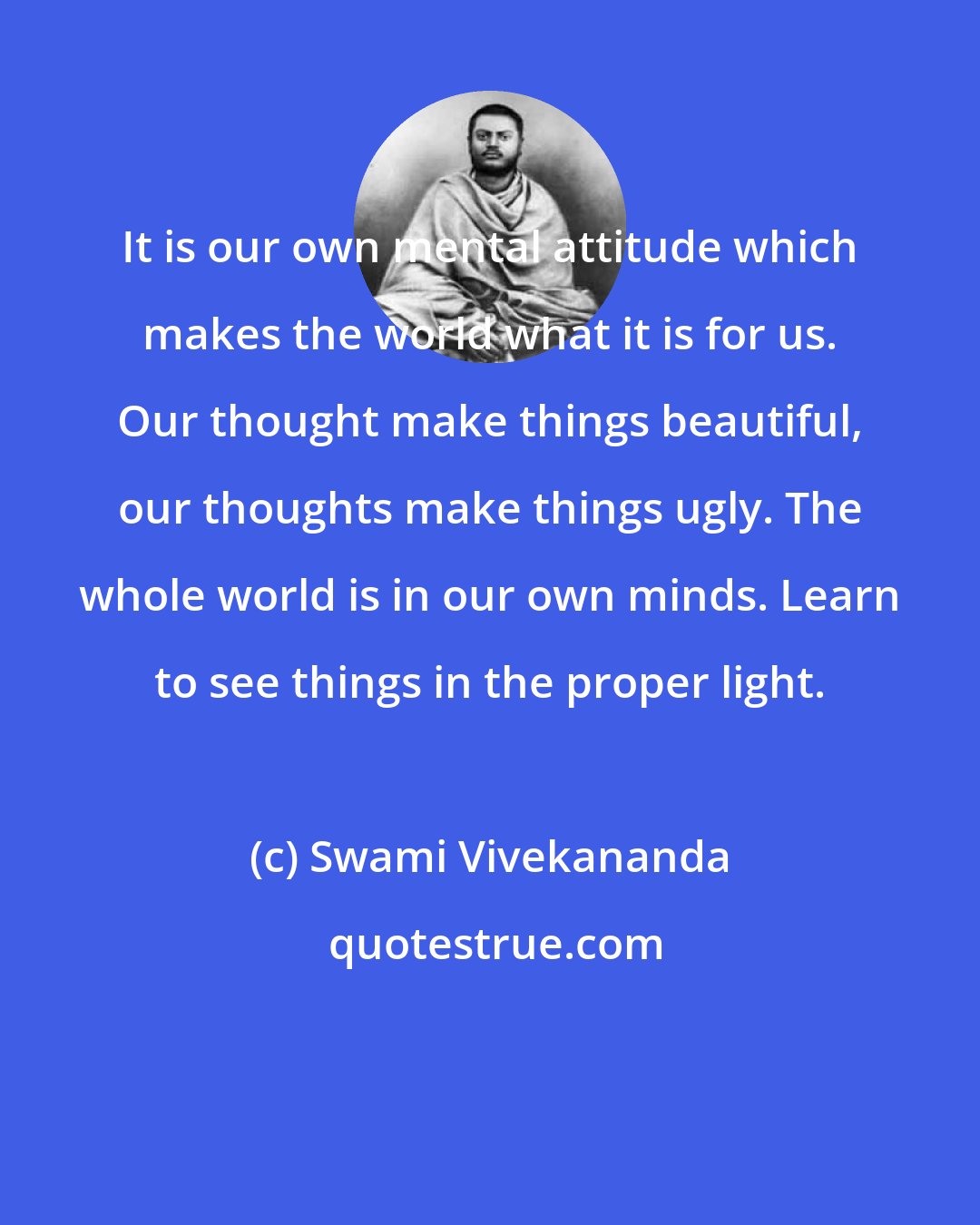 Swami Vivekananda: It is our own mental attitude which makes the world what it is for us. Our thought make things beautiful, our thoughts make things ugly. The whole world is in our own minds. Learn to see things in the proper light.