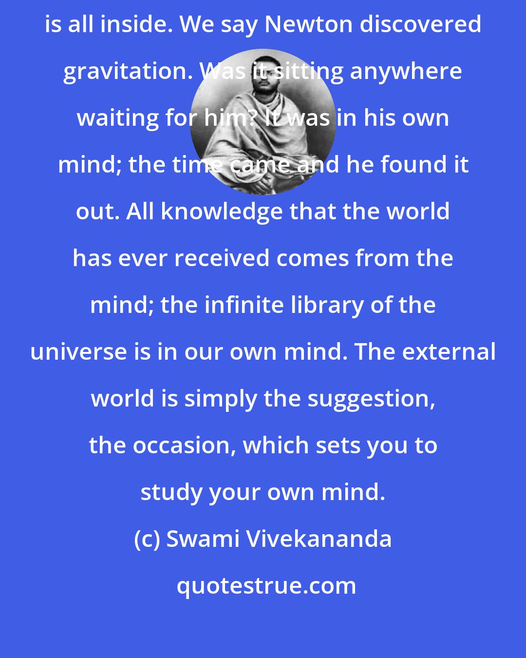 Swami Vivekananda: Knowledge is inherent in man; no knowledge comes from outside; it is all inside. We say Newton discovered gravitation. Was it sitting anywhere waiting for him? It was in his own mind; the time came and he found it out. All knowledge that the world has ever received comes from the mind; the infinite library of the universe is in our own mind. The external world is simply the suggestion, the occasion, which sets you to study your own mind.