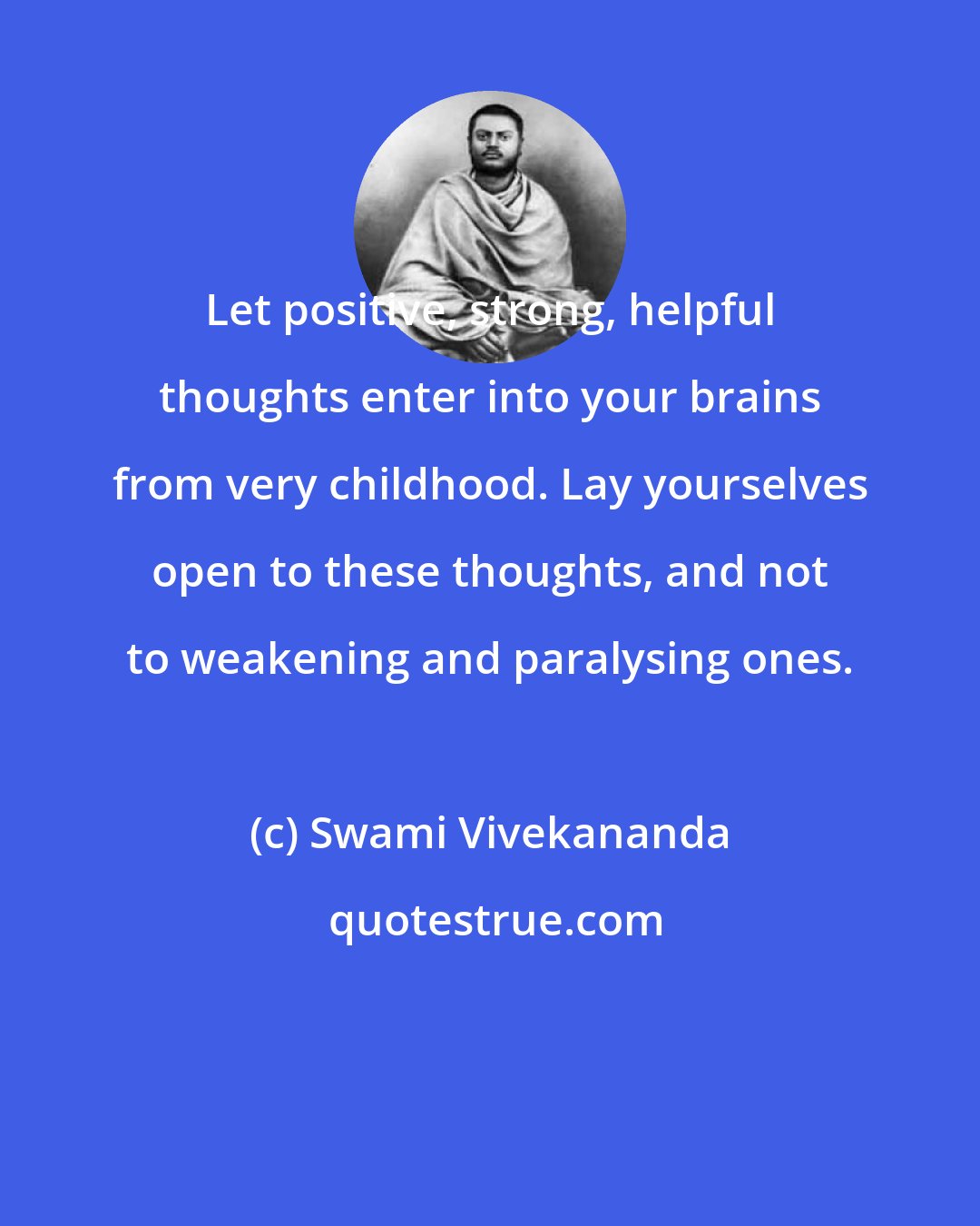 Swami Vivekananda: Let positive, strong, helpful thoughts enter into your brains from very childhood. Lay yourselves open to these thoughts, and not to weakening and paralysing ones.