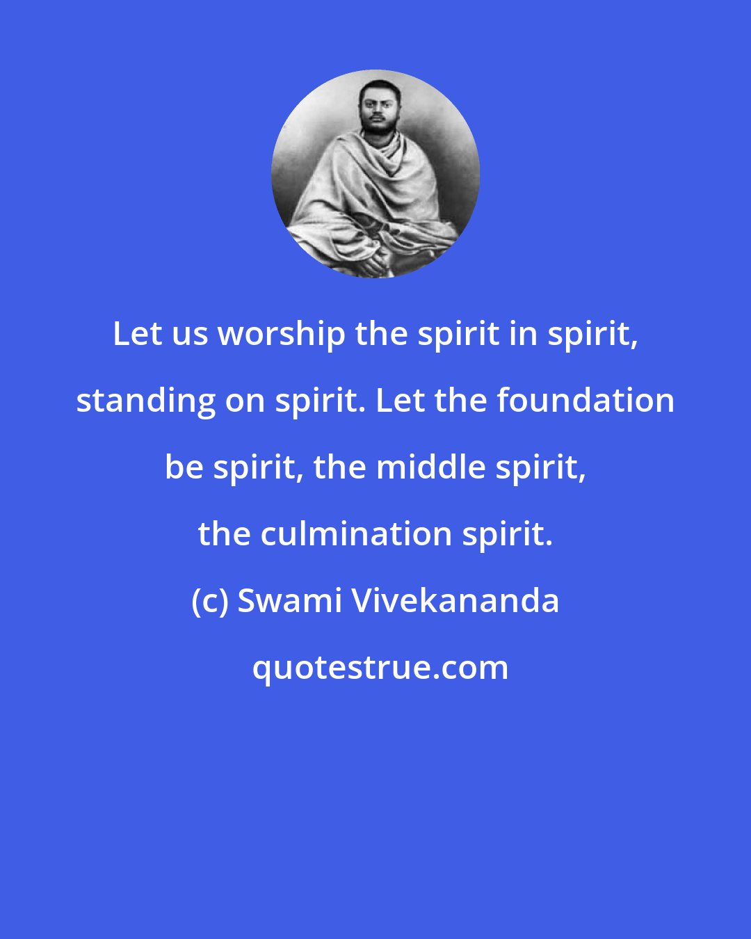 Swami Vivekananda: Let us worship the spirit in spirit, standing on spirit. Let the foundation be spirit, the middle spirit, the culmination spirit.