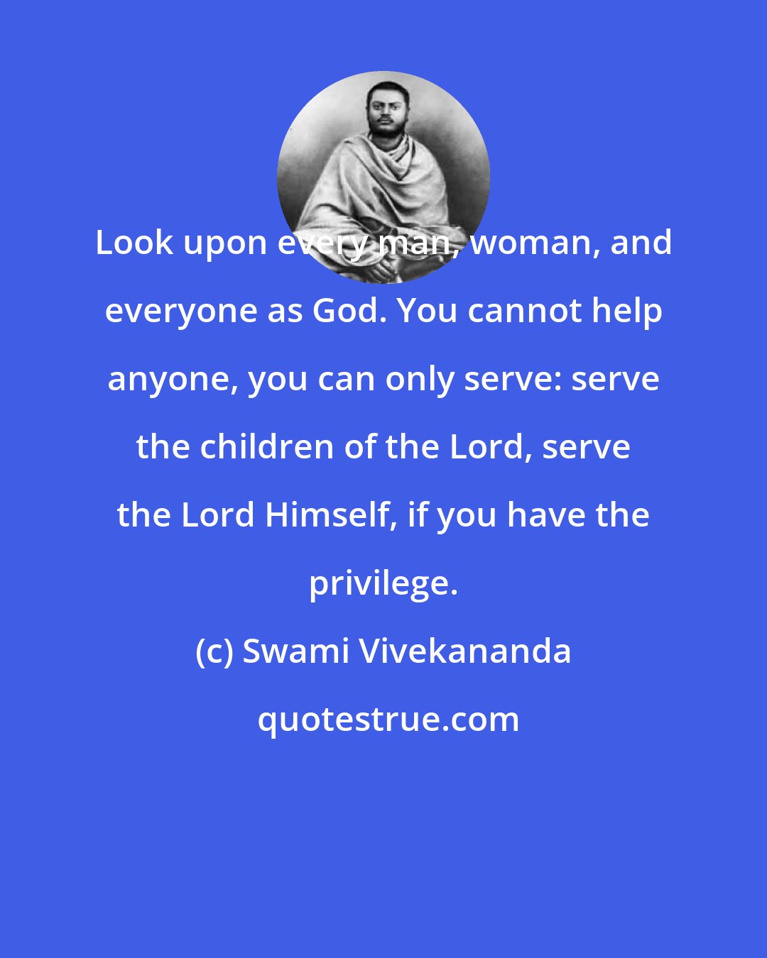 Swami Vivekananda: Look upon every man, woman, and everyone as God. You cannot help anyone, you can only serve: serve the children of the Lord, serve the Lord Himself, if you have the privilege.