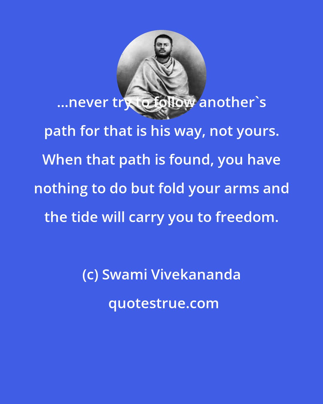 Swami Vivekananda: ...never try to follow another's path for that is his way, not yours. When that path is found, you have nothing to do but fold your arms and the tide will carry you to freedom.