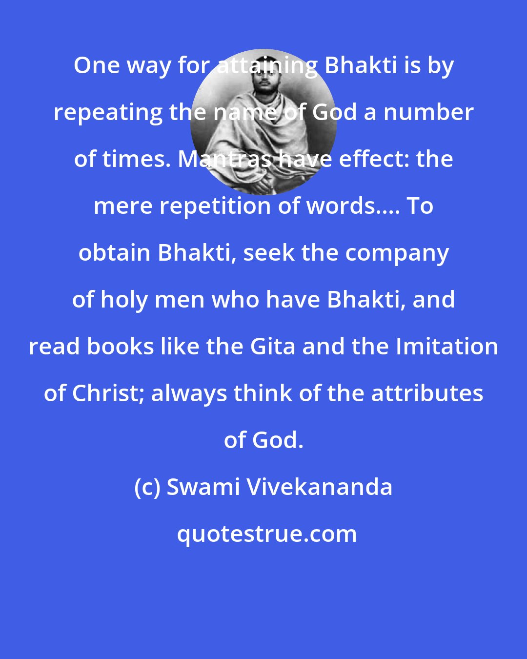 Swami Vivekananda: One way for attaining Bhakti is by repeating the name of God a number of times. Mantras have effect: the mere repetition of words.... To obtain Bhakti, seek the company of holy men who have Bhakti, and read books like the Gita and the Imitation of Christ; always think of the attributes of God.